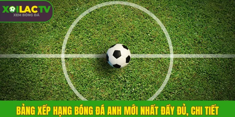 Bảng xếp hạng bóng đá Anh mới nhất đầy đủ, chi tiết