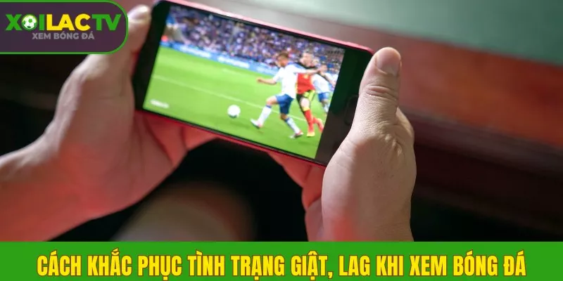 Cách khắc phục tình trạng giật, lag khi xem bóng đá