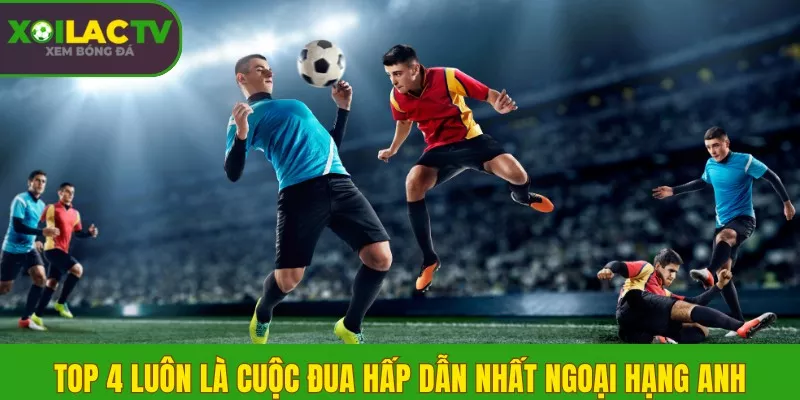 Top 4 luôn là cuộc đua hấp dẫn nhất ngoại hạng Anh